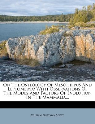 On the Osteology of Mesohippus and Leptomeryx: With Observations of the Modes and Factors of Evolution in the Mammalia... by Scott, William Berryman
