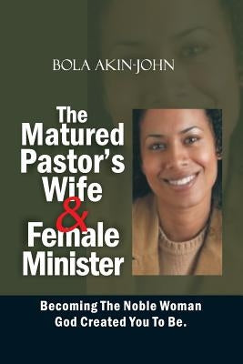 The Matured Pastor's Wife and Female Minister: Becoming The Noble woman God Created You To Be by Akin-John, Bola