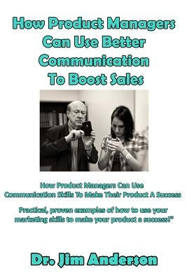 How Product Managers Can Use Better Communication To Boost Sales: How Product Managers Can Use Communication Skills To Make Their Product A Success by Anderson, Jim