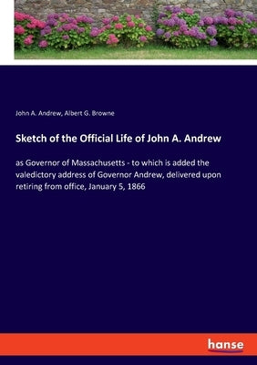 Sketch of the Official Life of John A. Andrew: as Governor of Massachusetts - to which is added the valedictory address of Governor Andrew, delivered by Andrew, John a.