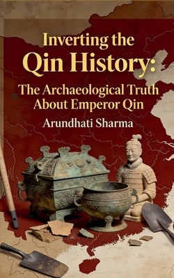 Inverting the Qin History: The Archaeological Truth About Emperor Qin by Sharma, Arundhati