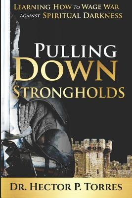 Pulling Down Strongholds: Learning How to Wage War Against Spiritual Darkness by Torres, Hector P.
