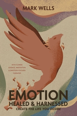 EMOTION Healed and Harnessed - create the life you desire with flower essence, meditation and emotion focused therapies by Wells, Mark Vincent