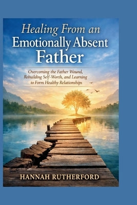 Healing From an Emotionally Absent Father: Overcoming the Father Wound, Rebuilding Self-Worth, and Learning to Form Healthy Relationships by Rutherford, Hannah