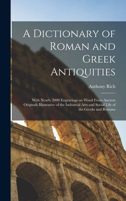 A Dictionary of Roman and Greek Antiquities: With Nearly 2000 Engravings on Wood From Ancient Originals Illustrative of the Industrial Arts and Social by Rich, Anthony