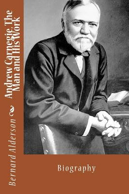 Andrew Carnegie, The Man and His Work by Alderson, Bernard