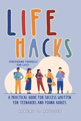 LIFE HACKS (Preparing Yourself for Life): A Practical Guide for Success Written for Teenagers and Young Adults by Roussey, Robert R.