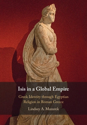 Isis in a Global Empire: Greek Identity Through Egyptian Religion in Roman Greece by Mazurek, Lindsey A.