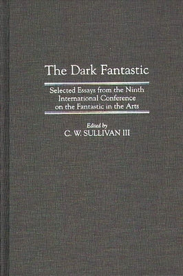 The Dark Fantastic: Selected Essays from the Ninth International Conference on the Fantastic in the Arts by III, C. W. Sullivan