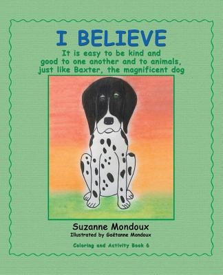 I Believe: It Is Easy to Be Kind and Good to One Another and to Animals, Just Like Baxter, the Magnificent Dog by Mondoux, Suzanne