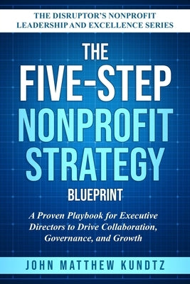 The Five-Step Nonprofit Strategy Blueprint: A Proven Playbook for Executive Directors to Drive Collaboration, Governance, and Growth by Kundtz, John