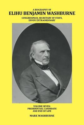 A Biography of Elihu Benjamin Washburne Congressman, Secretary of State, Envoy Extraordinary: Volume Seven: Presidential Candidate and End of Life by Washburne, Mark
