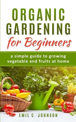 Organic Gardening for Beginners: A Simple Guide to Growing Vegetable and Fruits at Home by Johnson, Emil C.