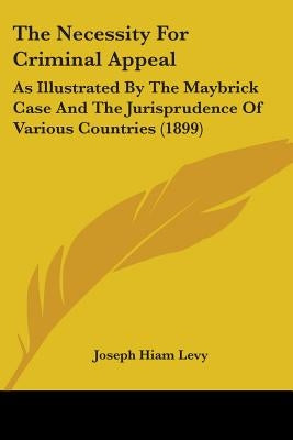 The Necessity For Criminal Appeal: As Illustrated By The Maybrick Case And The Jurisprudence Of Various Countries (1899) by Levy, Joseph Hiam