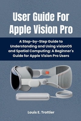 User Guide For Apple Vision Pro: A Step-by-Step Guide to Understanding and Using visionOS and Spatial Computing: A Beginner's Guide for Apple Vision P by Trottier, Louis E.