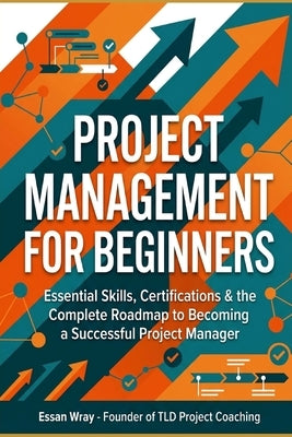 Project Management for Beginners: Essential Skills, Certifications & the Complete Roadmap to Becoming a Successful Project Manager by Wray, Essan
