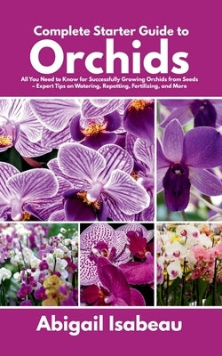 Complete Starter Guide to Orchids: All You Need to Know for Successfully Growing Orchids from Seeds - Expert Tips on Watering, Repotting, Fertilizing, by Isabeau, Abigail