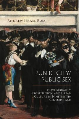 Public City/Public Sex: Homosexuality, Prostitution, and Urban Culture in Nineteenth-Century Paris by Ross, Andrew Israel