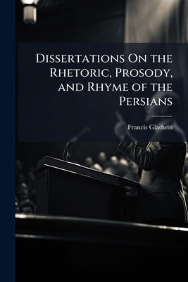 Dissertations On the Rhetoric, Prosody, and Rhyme of the Persians by Gladwin, Francis