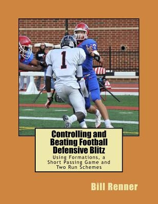 Controlling and Beating Football Defensive Blitz: Using Formations, a Short Passing Game and Two Run Schemes by Renner, Bill