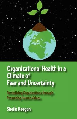 Organizational Health in a Climate of Fear and Uncertainty: Revitalizing Organizations Through Promoting Human Values by Keegan, Sheila
