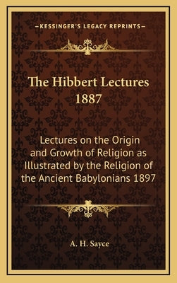 The Hibbert Lectures 1887: Lectures on the Origin and Growth of Religion as Illustrated by the Religion of the Ancient Babylonians 1897 by Sayce, A. H.