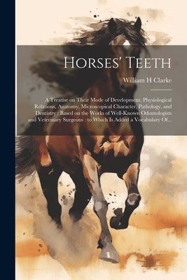 Horses' Teeth: A Treatise on Their Mode of Development, Physiological Relations, Anatomy, Microscopical Character, Pathology, and Den by Clarke, William H.