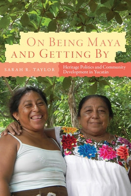 On Being Maya and Getting by: Heritage Politics and Community Development in Yucatán by Taylor, Sarah R.