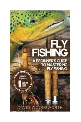 Fly Fishing: A Beginner's Guide to Mastering Fly Fishing for Beginners in 1 Day or Less! by Woodsworth, David