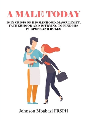 A Male Today: is in crisis of his manhood, masculinity, fatherhood and is trying to find his purpose and roles by Mbabazi, Johnson