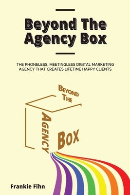 Beyond The Agency Box: The Phoneless, Meetingless Digital Marketing Agency That Creates Lifetime Happy Clients Without Facebook Ads, Webinars by Fihn, Frankie
