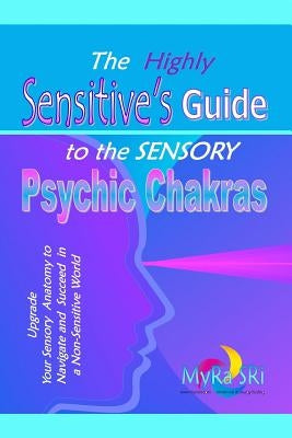 The Highly Sensitive's Guide to the Sensory Psychic Chakras: Upgrade Your Sensory Anatomy to Navigate and Succeed in a Non-Sensitive World by Sri, Myra