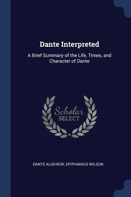Dante Interpreted: A Brief Summary of the Life, Times, and Character of Dante by Alighieri, Dante
