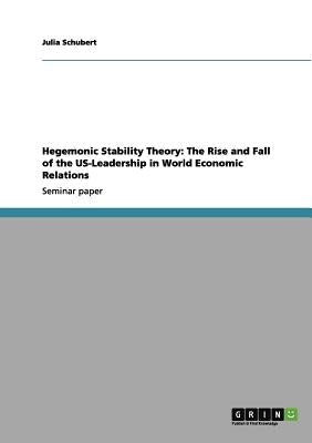 Hegemonic Stability Theory: The Rise and Fall of the US-Leadership in World Economic Relations by Schubert, Julia