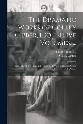The Dramatic Works of Colley Cibber, Esq. in Five Volumes. ...: The Refusal; the Provoked Husband; Love in a Riddle; Perolla and Izadora; Rival Queans by Cibber, Colley