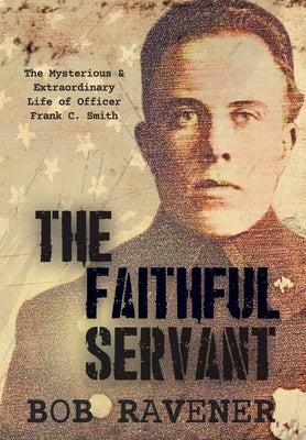The Faithful Servant: The Mysterious & Extraordinary Life of Officer Frank C. Smith by Ravener, Bob