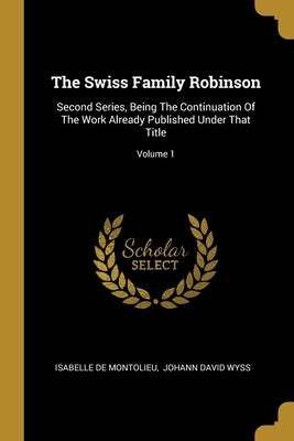 The Swiss Family Robinson: Second Series, Being The Continuation Of The Work Already Published Under That Title; Volume 1 by Montolieu, Isabelle De