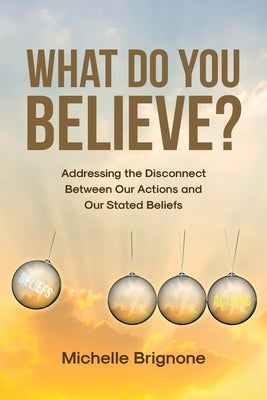 What Do You Believe?: Addressing the Disconnect Between Our Actions and Our Stated Beliefs by Brignone, Michelle
