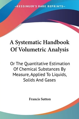 A Systematic Handbook Of Volumetric Analysis: Or The Quantitative Estimation Of Chemical Substances By Measure, Applied To Liquids, Solids And Gases by Sutton, Francis