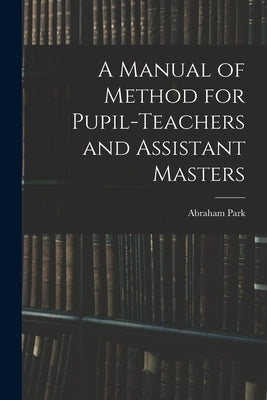A Manual of Method for Pupil-Teachers and Assistant Masters by Park, Abraham