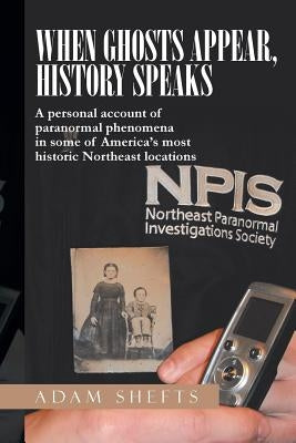 When Ghosts Appear, History Speaks: A Personal Account of Paranormal Phenomena in Some of America's Most Historic Northeast Locations by Shefts, Adam