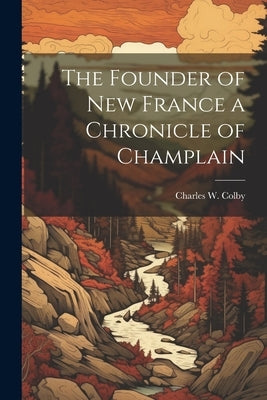The Founder of New France a Chronicle of Champlain by Colby, Charles W.