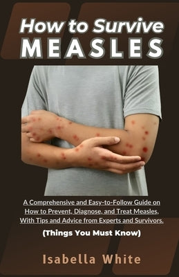 How to Survive Measles: A Comprehensive and Easy-to-Follow Guide on How to Prevent, Diagnose, and Treat Measles, With Tips and Advice from Exp by White, Isabella