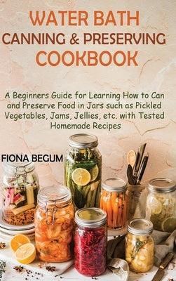 Water Bath Canning and Preserving Cookbook: A Beginners Guide for Learning How to Can and Preserve Food in Jars such as Pickled Vegetables, Jams, Jell by Begum, Fiona