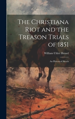 The Christiana Riot and the Treason Trials of 1851: An Historical Sketch by Hensel, William Uhler