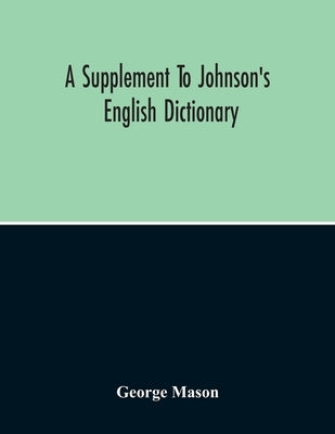 A Supplement To Johnson'S English Dictionary: Of Which The Palpable Errors Are Attempted To Be Rectified, And Its Material Omissions Supplied by Mason, George