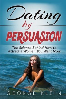 Dating by Persuasion: The Science behind How to Attract a Woman You Want Now by Klein, George