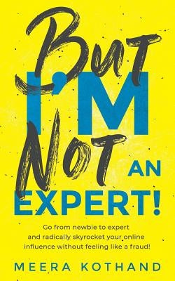 But I'm Not an Expert!: Go from Newbie to Expert and Radically Skyrocket Your Influence Without Feeling Like a Fraud by Kothand, Meera
