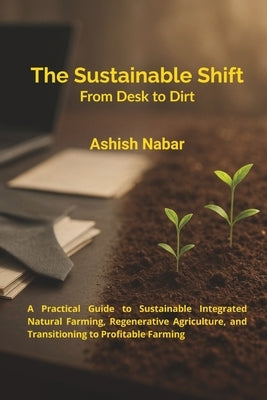 The Sustainable Shift - From Desk to Dirt: A Practical Guide to Sustainable Integrated Natural Farming, Regenerative Agriculture, and Transitioning to by Nabar, Ashish