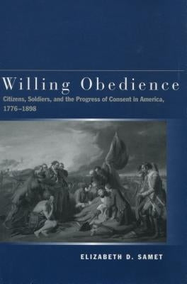 Willing Obedience: Citizens, Soldiers, and the Progress of Consent in America, 1776-1898 by Samet, Elizabeth D.